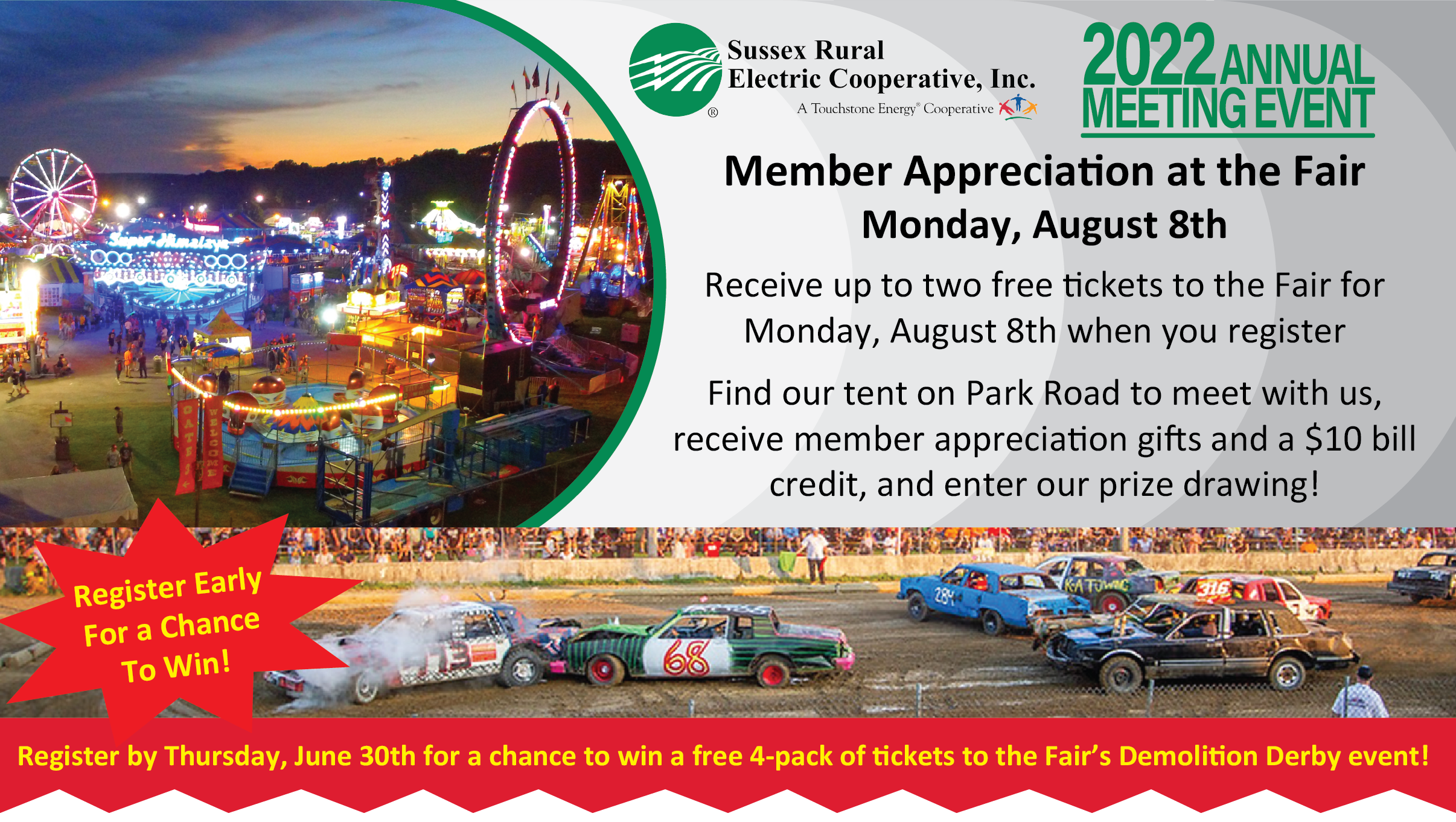 Sussex Rural Electric Cooperative Inc's 2022 Annual Meeting Event | Member Appreciation at the Fair Monday, August 8th | Receive up to two free tickets to the Fair for Monday, August 8th when you register | Find our tent on Park Road to meet with us, receive member appreciation gifts and a $10 bill credit, and enter our prize drawing! Register by Thursday, June 30th for a chance to win a free 4-pack of tickets tot he Fair's Demolition Derby!