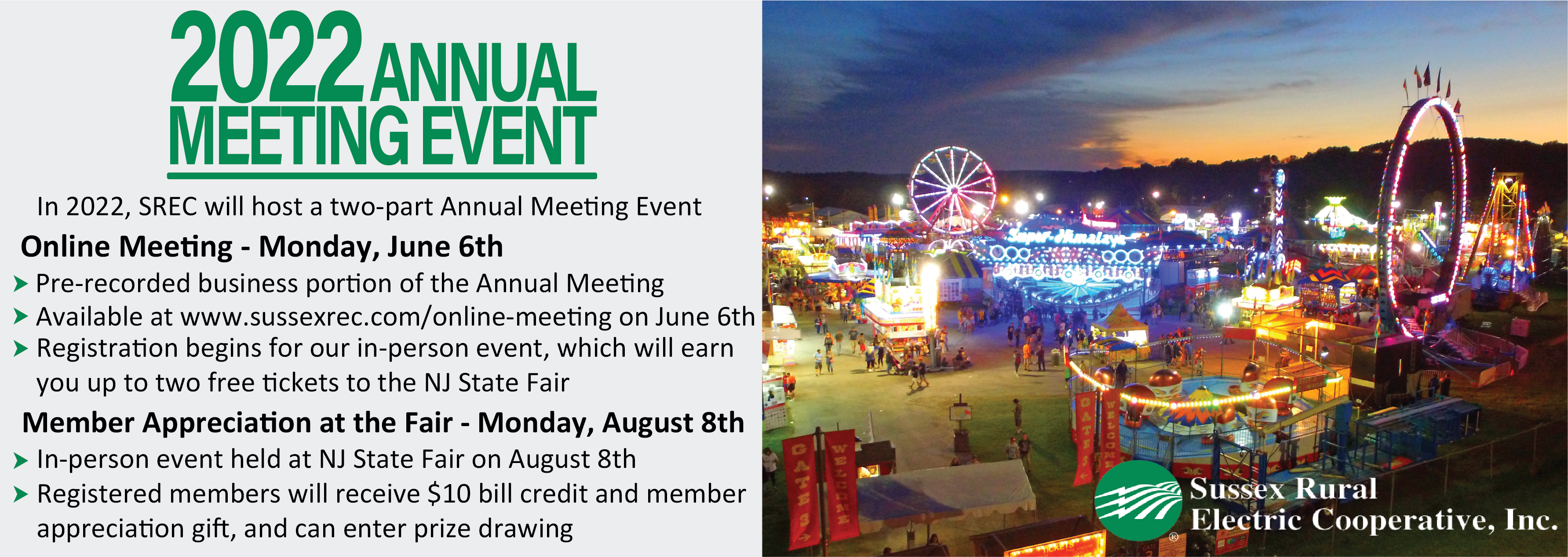 2022 ANNUAL MEETING EVENT: In 2022 SREC, will host a two-part Annual Meeting Event | Online Meeting - Monday, June 6th: *Pre-recorded business portion of the Annual Meeting *Available at www.sussexrec.com/online-meeting on June 6th *Registration begins for our in-person event, which will earn you up to two free tickets to the NJ State Fair | Member Appreciation at the Fair - Monday, August 8th: *In-person event held at NJ State Fair on August 8th *Registered members will receive $10 bill credit and member appreciation gift, and can enter prize drawing
