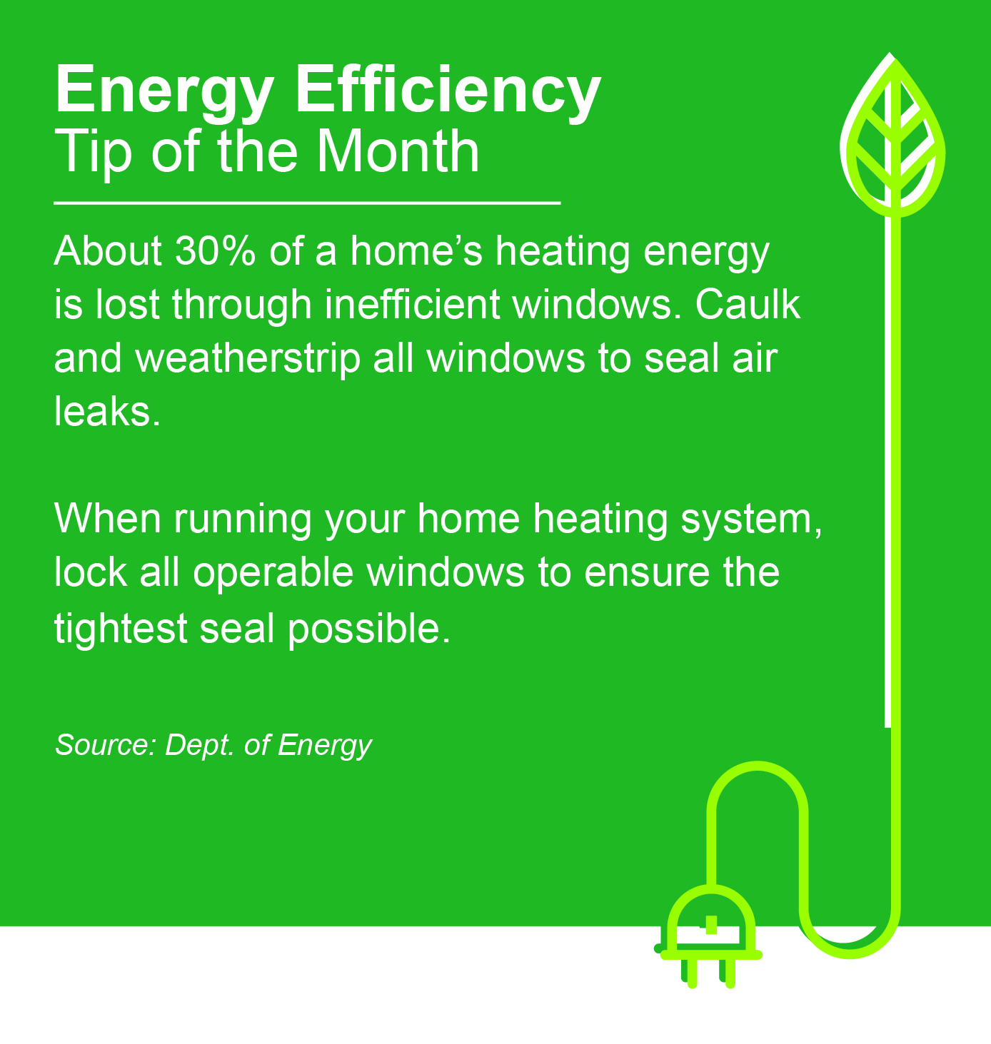 Energy Efficiency Tip of the Month: About 30% of a home's heating energy is lost through inefficient windows. Caulk and weatherstrip all windows to seal air leaks. When running your home heating system, lock all operable windows to ensure the tightest seal possible. Source: Dept. of Energy