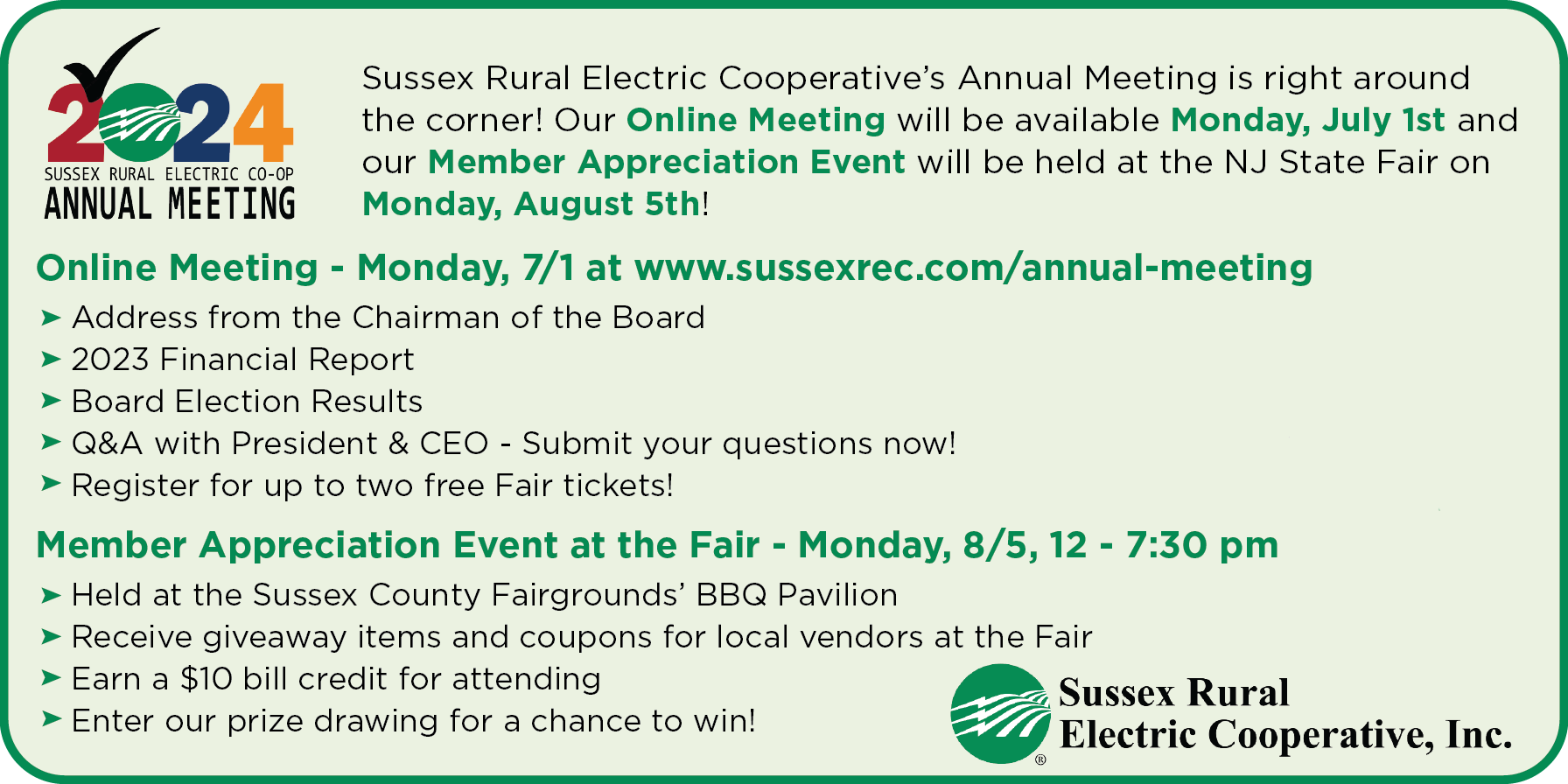 2024 Sussex Rural Electric Co-op Annual Meeting: Sussex Rural Electric Cooperative's Annual Meeting is right around the corner! Our Online Meeting will be available Monday, July 1st and our Member Appreciation Event will be held at the NJ State Fair on Monday, August 5th! | Online Meeting - Monday, 7/1 at www.sussexrec.com/annual-meeting >Address from the Chairman of the Board >2023 Financial Report >Board Election Results >Q&A with President & CEO - Submit your questions now! >Register for up to two free Fair tickets! | Member Appreciation Event at the Fair - Monday, 8/5, 12 - 7:30 pm >Held at the Sussex County Fairgrounds' BBQ Pavilion >Receive giveaway items and coupons for local vendors at the Fair >Earn a $10 bill credit for attending >Enter our prize drawing for a chance to win! - Sussex Rural Electric Cooperative, Inc.