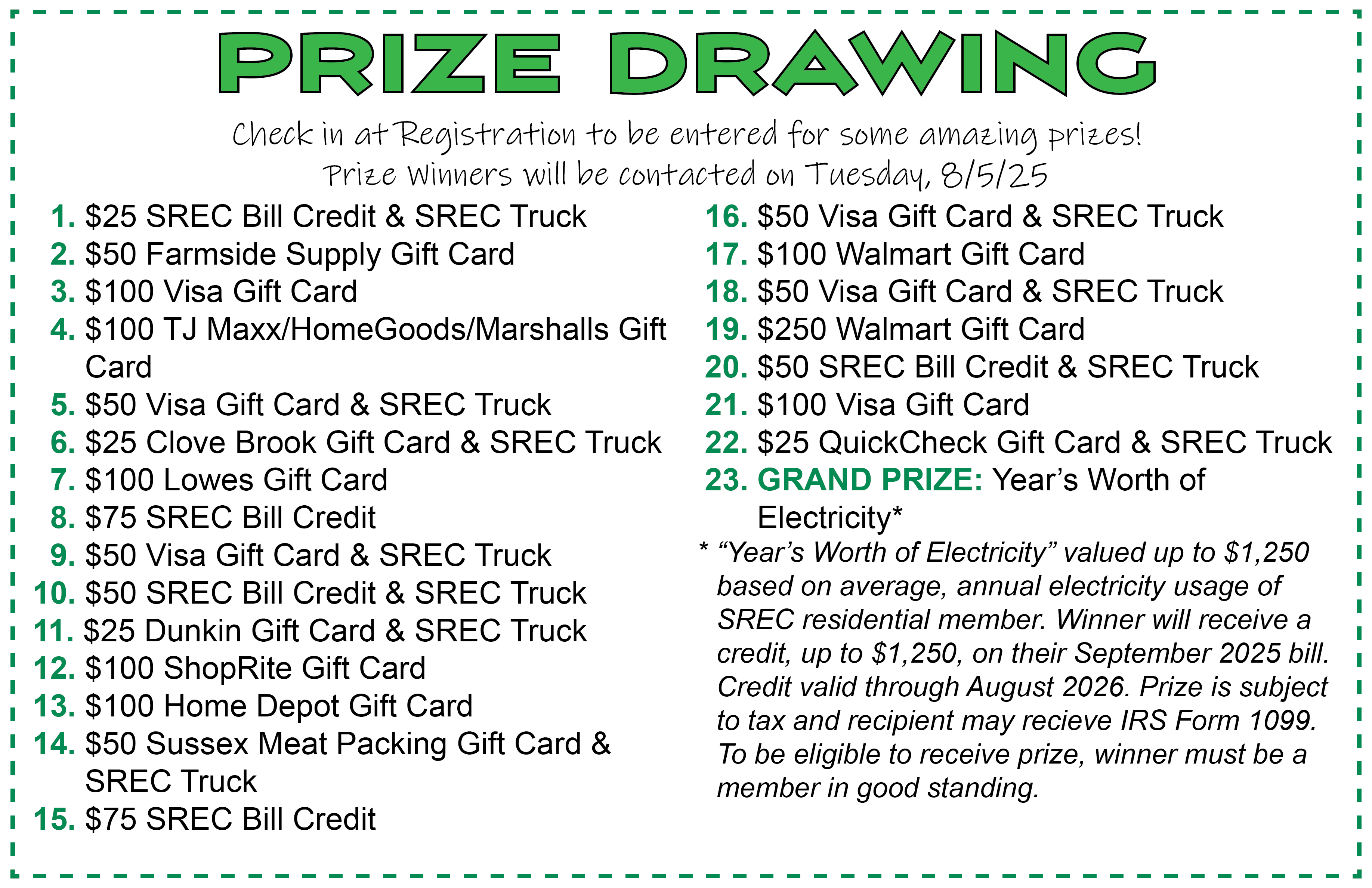 PRIZE DRAWING. Check in at Registration to be entered for some amazing prizes! Prize Winners will be contacted on Tuesday, 8/5/25.  1. $25 SREC Bill Credit & SREC Truck   2. $50 Farmside Supply Gift Card   3. $100 Visa Gift Card   4. $100 TJ Maxx/HomeGoods/Marshalls Gift 	      Card   5. $50 Visa Gift Card & SREC Truck   6. $25 Clove Brook Gift Card & SREC Truck   7. $100 Lowes Gift Card   8. $75 SREC Bill Credit   9. $50 Visa Gift Card & SREC Truck 10. $50 SREC Bill Credit & SREC Truck 11. $25 Dunkin Gift Card & SREC Truck 12. $100 ShopRite Gift Card 13. $100 Home Depot Gift Card 14. $50 Sussex Meat Packing Gift Card & 	 	      SREC Truck 15. $75 SREC Bill Credit  16. $50 Visa Gift Card & SREC Truck  17. $100 Walmart Gift Card  18. $50 Visa Gift Card & SREC Truck  19. $250 Walmart Gift Card  20. $50 SREC Bill Credit & SREC Truck  21. $100 Visa Gift Card  22. $25 QuickCheck Gift Card & SREC Truck 23. GRAND PRIZE: Year’s Worth of 		       Electricity* “Year’s Worth of Electricity” valued up to $1,250 based on average, annual electricity usage of SREC residential member. Winner will receive a credit, up to $1,250, on their September 2025 bill. Credit valid through August 2026. Prize is subject to tax and recipient may receive IRS Form 1099. To be eligible to receive prize, winner must be a member in good standing.