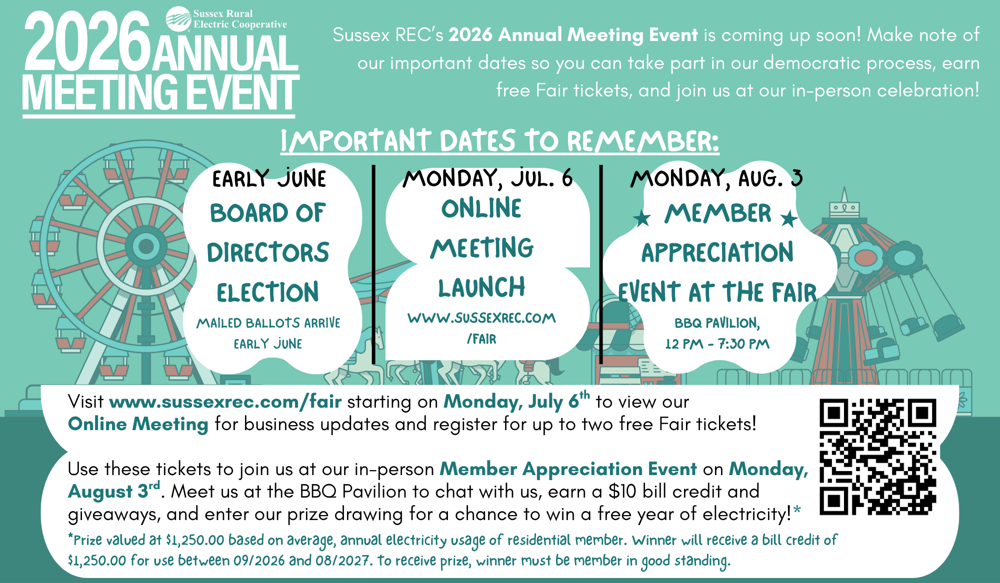 Sussex Rural Electric Cooperative 2026 Annual Meeting Event. Sussex REC's 2026 Annual Meeting Event is coming up soon! Make note of our important dates so you can take part in our democratic process, earn free Fair tickets, and join us at our in-person celebration! IMPORTANT DATES TO REMEMBER: Early June - Board of Directors Election, Mailed ballots arrive early June. Monday, July 6 - Online Meeting Launch, www.sussexrec.com/fair. Monday, August 3rd - Member Appreciation Event at the Fair, BBQ Pavilion, 12 pm - 7:30 pm. Visit www.sussexrec.com/fair starting on Monday, July 6th to view our Online Meeting for business updates and register for up to two free Fair tickets! Use these tickets to join us at our in-person Member Appreciation Event on Monday, August 3rd. Meet us at the BBQ Pavilion to chat with us, earn a $10 bill credit and giveaways, and enter our prize drawing for a chance to win a free year of electricity!* *Prize valued at $1,250.00 based on average, annual electricity usage of residential member