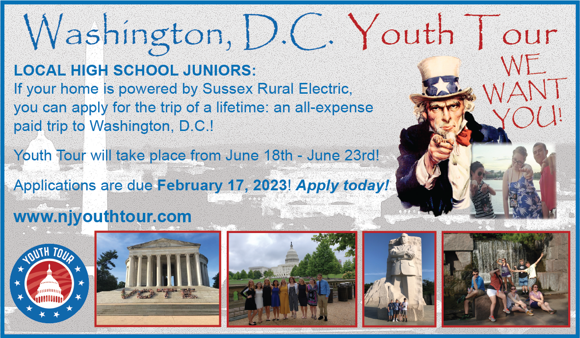 Washington, D.C. Youth Tour - WE WANT YOU! Local high school juniors: If your home is powered by Sussex Rural Electric, you can apply for the trip of a lifetime: an all-expense paid trip to Washington, D.C.! Youth Tour will take place from June 18th - June 23rd! Applicatrions are due February 17, 2023! APPLY TODAY! www.njyouthtour.com