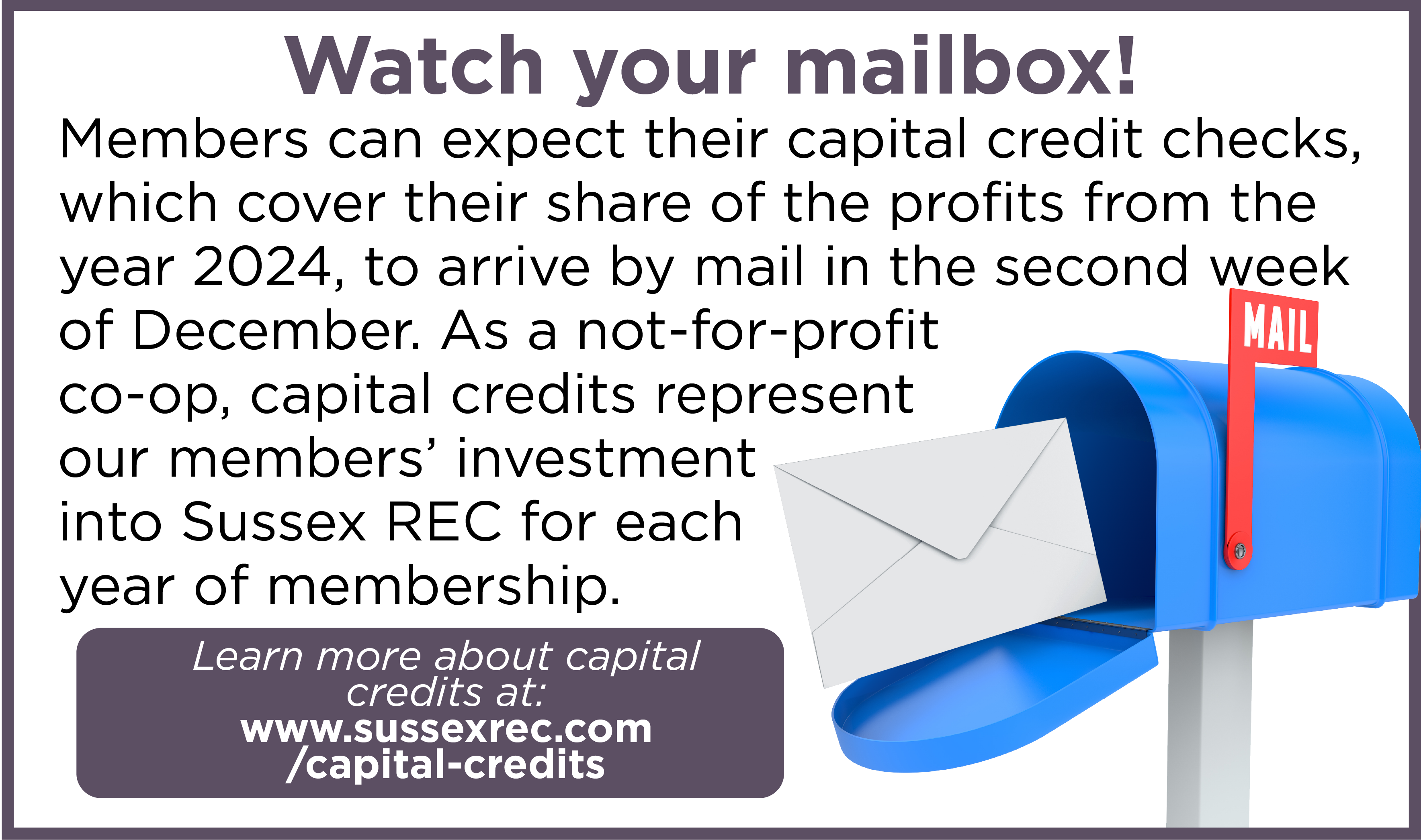 Watch your mailbox! Members can expect their capital credit checks, which cover their share of the profits from the year 2024, to arrive by mail in the second week of December. As a not-for-profit co-op, capital credits represent our members' investment into Sussex REC for each year of membership. Learn more about capital credits at: www.sussexrec.com/capital-credits