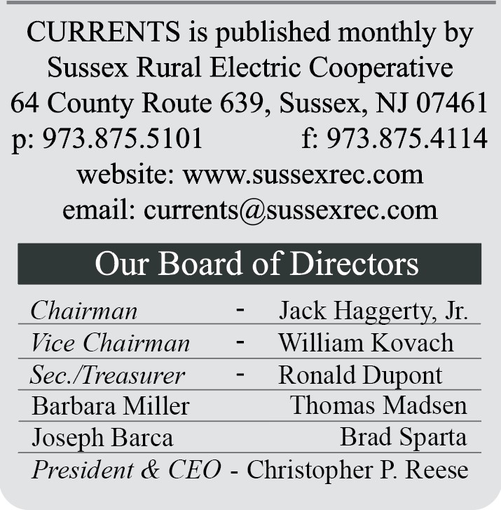 CURRENTS is published monthly by Sussex Rural Electric Cooperative | 64 County Route 639, Sussex, NJ 07461 | p: 973.875.5101  F: 973.875.4114 | website: www.sussexrec.com | email: currents@sussexrec.com | Our Board of Directors: Chairman - Jack Haggerty, Jr., Vice Chairman - William Kovach, Secretary/Treasurer - Ronald Dupont, Barbara Miller, Thomas Madsen, Brad Sparta, Joseph Barca, President & CEO - Christopher P. Reese