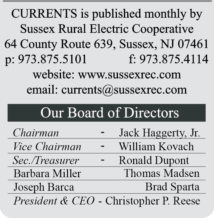 CURRENTS is published monthly by Sussex Rural Electric Cooperative | 64 County Route 639, Sussex, NJ 07461 | p: 973.875.5101  F: 973.875.4114 | website: www.sussexrec.com | email: currents@sussexrec.com | Our Board of Directors: Chairman - Jack Haggerty, Jr., Vice Chairman - William Kovach, Secretary/Treasurer - Ronald Dupont, Barbara Miller, Thomas Madsen, Brad Sparta, Joseph Barca, President & CEO - Christopher P. Reese