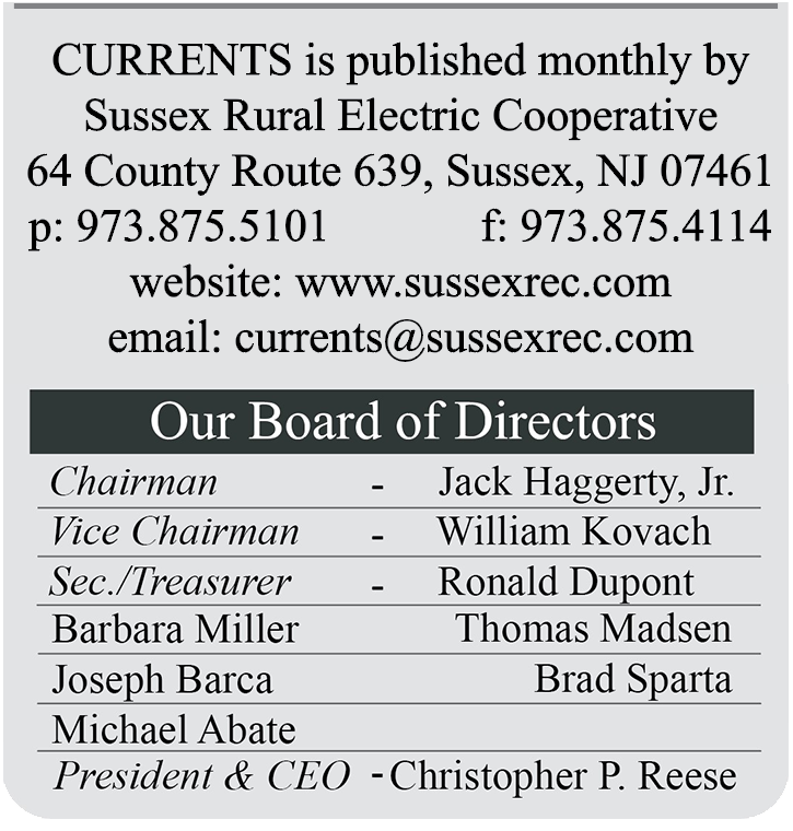 CURRENTS is published monthly by Sussex Rural Electric Cooperative | 64 County Route 639, Sussex, NJ 07461 | p: 973.875.5101  F: 973.875.4114 | website: www.sussexrec.com | email: currents@sussexrec.com | Our Board of Directors: Chairman - Jack Haggerty, Jr., Vice Chairman - William Kovach, Sec./Treasurer - Ronald Dupont, Barbara Miller, Thomas Madsen, Joseph Barca, Brad Sparta, Michael Abate, President & CEO - Christopher P. Reese