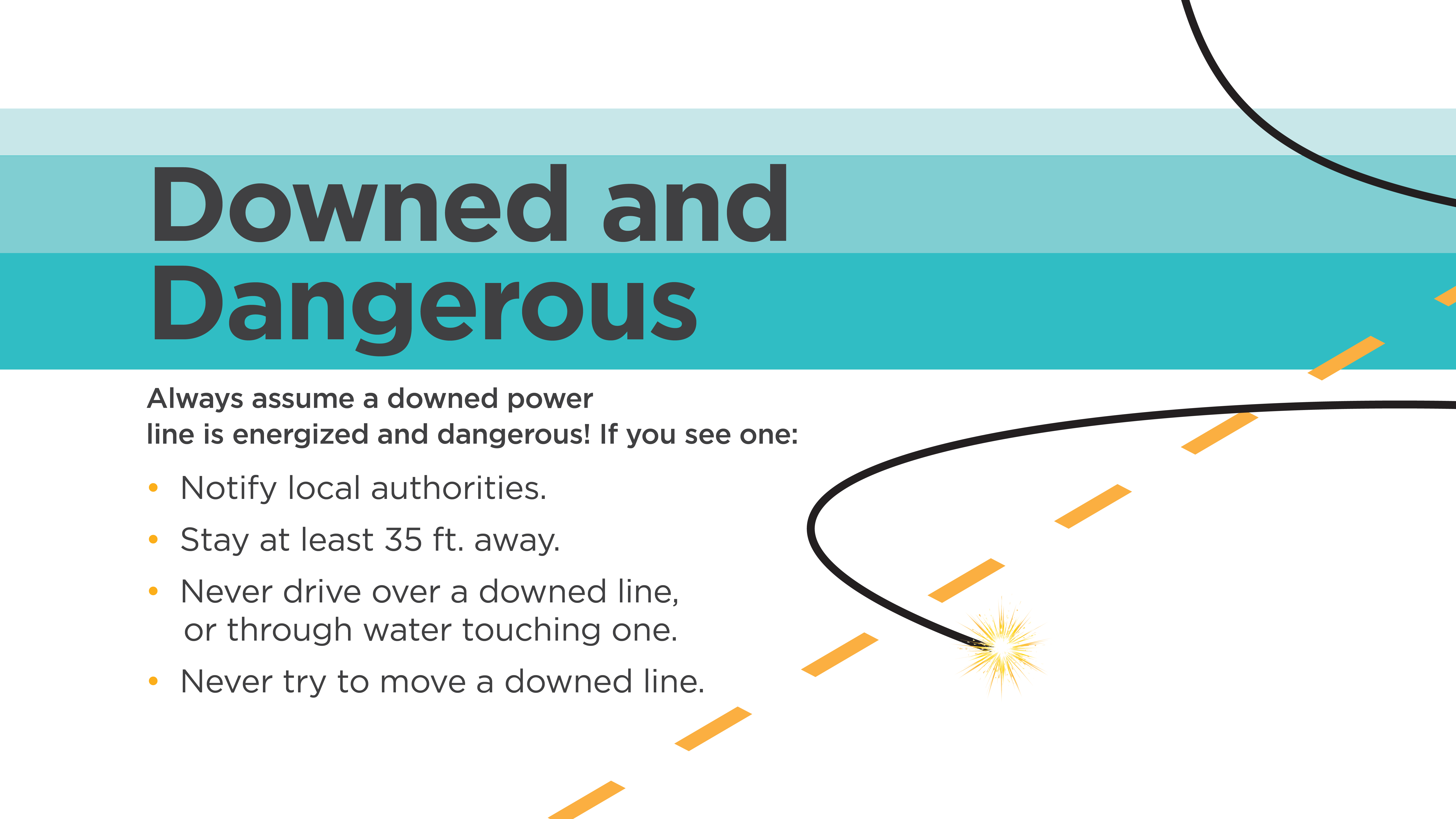 DOWNED AND DANGEROUS | Always assume a downed power line is energized and dangerous! If you see one: -Notify local authorities. -Stay at least 35 ft. away. -Never drive over a downed line, or through water touching one. -Never try to move a downed line.