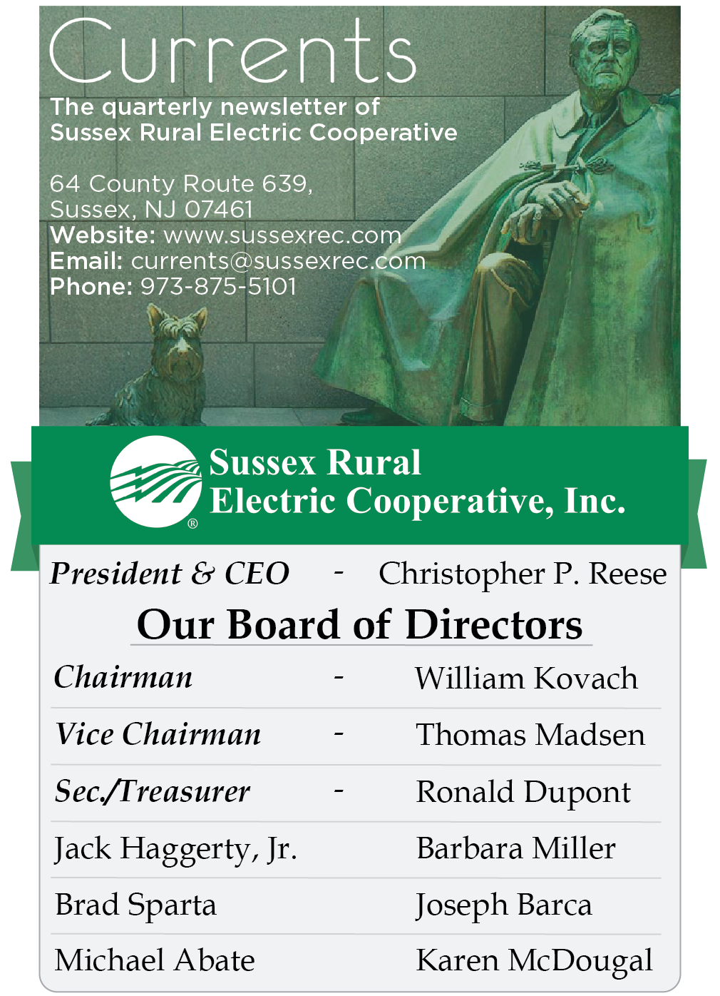 Currents. The quarterly newsletter of Sussex Rural Electric Cooperative. 64 County Route 639, Sussex, NJ 07461. Website: www.sussexrec.com. Email: currents@sussexrec.com. Phone: 973-875-5101. President & CEO - Christopher P. Reese. Our Board of Directors: Chairman - William Kovach. Vice Chairman - Thomas Madsen. Sec. Treasurer - Ronald Dupont. Jack Haggerty, Jr. Barbara Miller. Brad Sparta. Joseph Barca. Michael Abate. Karen McDougal.