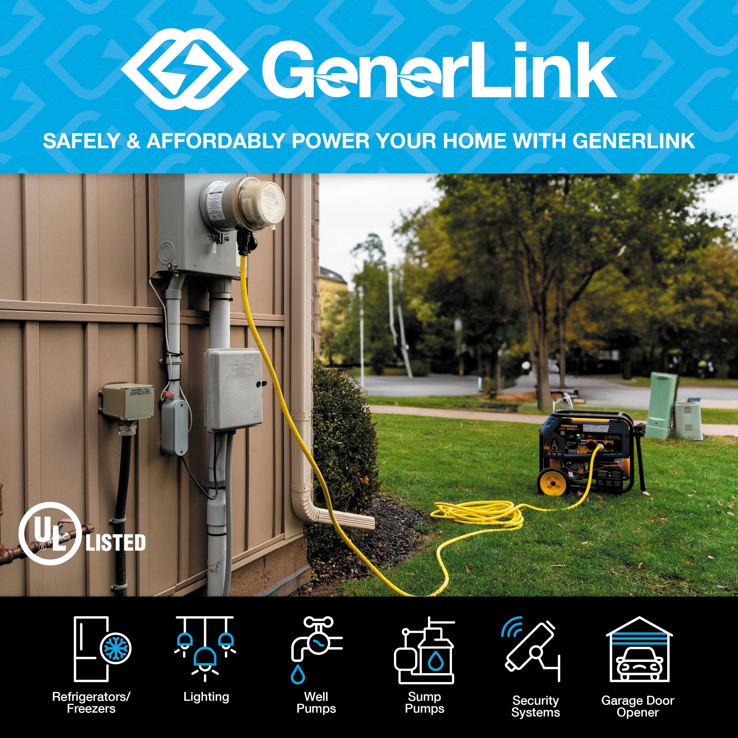 GenerLink. Safely & affordably power your home with GenerLink. UL Listed. Refrigerators/Freezers. Lighting. Well pumps. Sump pumps. Security systems. Garage door openers.