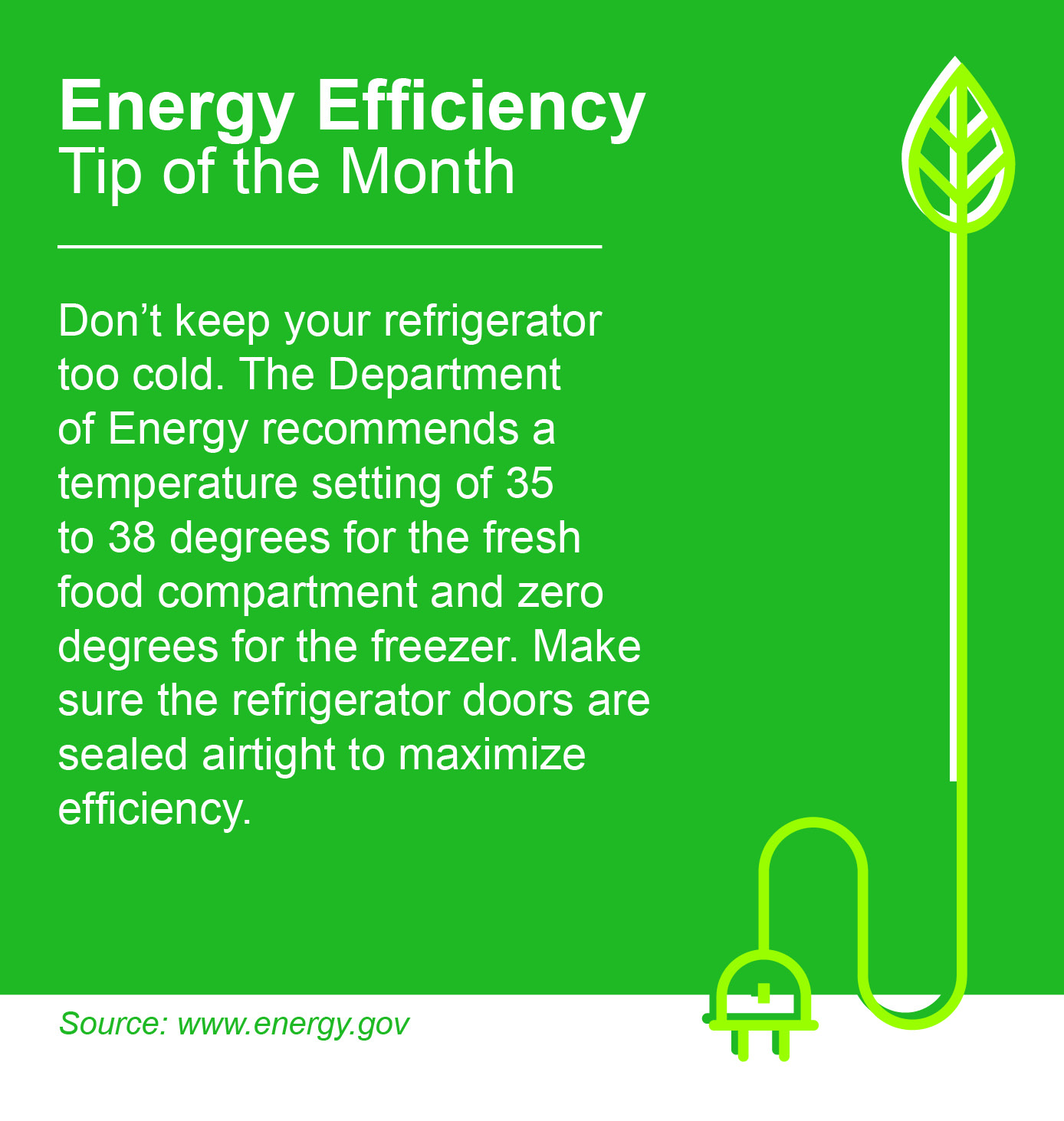 Energy Efficiency Tip of the Month: Don't keep your refrigerator too cold. The Department of Energy recommends a temperature setting of 35 to 38 degrees for the fresh food compartment and zero degrees for the freezer. Make sure the refrigerator doors are sealed airtight to maximize efficiency.