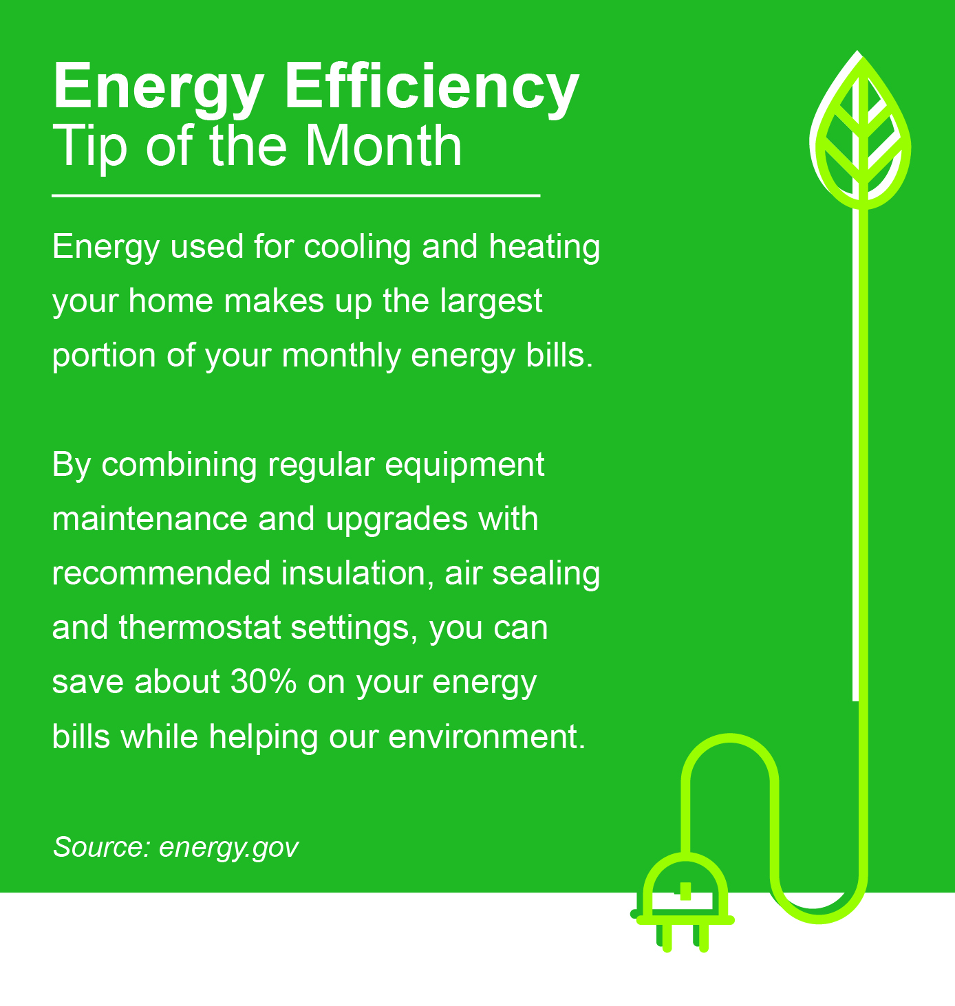 Energy Efficiency Tip of the Month: Energy used for cooling and heating your home makes up the largest portion of your monthly energy bills. By combining regular equipment maintenance and upgrades with recommended insulation, air sealing, and thermostat settings, you can save about 30% on your energy bills while helping our environment.
