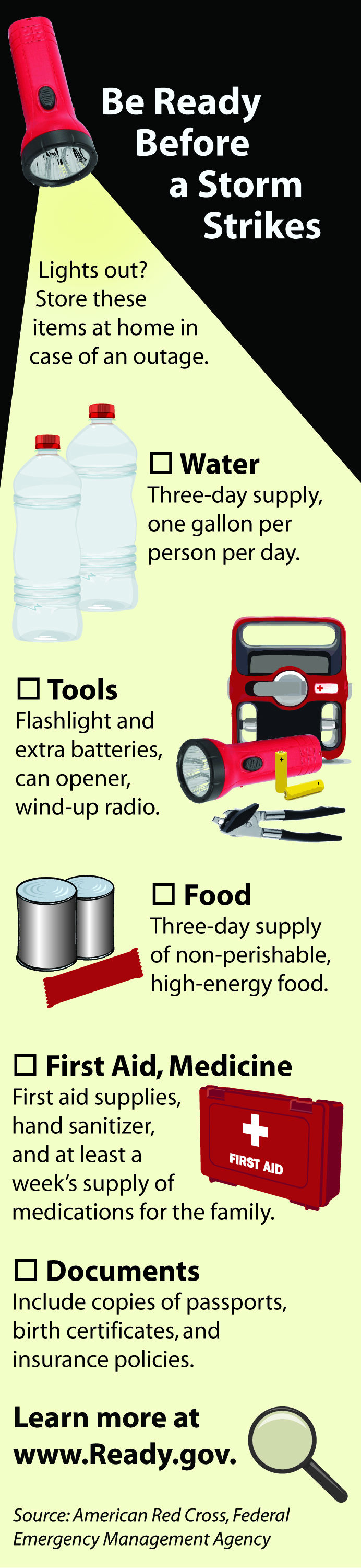 Be ready before a storm strikes! Lights out? Store these items at home in case of an outage: Water (three-day supply, one gallon per person per day), Tools (flashlights and extra batteries, can opener, wind-up radio), Food (three-day supply of non-perishable, high-energy food), First Aid & Medicine (first-aid supplies, hand sanitizer, and at least a week's supply of medications for the family), Documents (include copies of passports, birth certificates, and insurance policies). Learn more at www.ready.gov.
