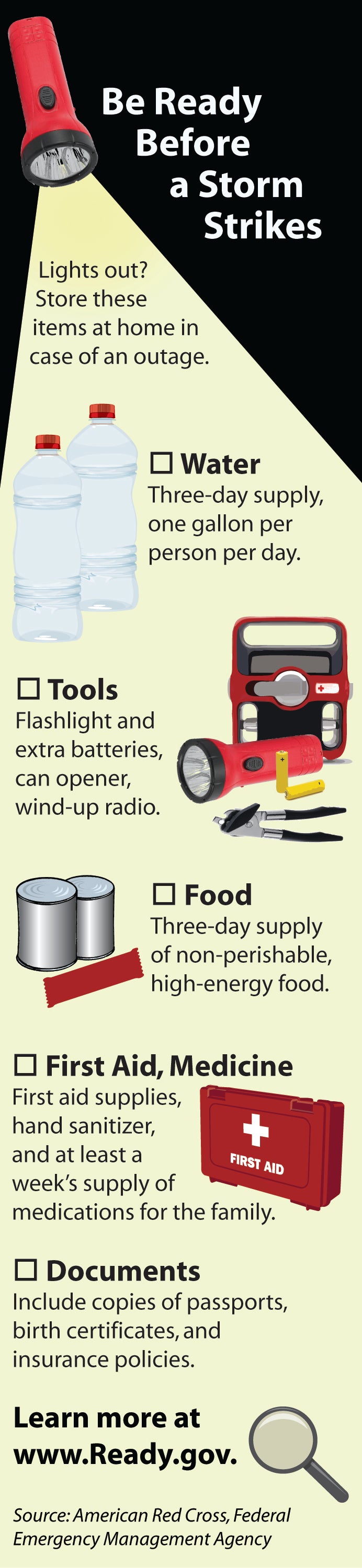 Be ready before a storm strikes! Lights out? Store these items at home in case of an outage: Water (three-day supply, one gallon per person per day), Tools (flashlights and extra batteries, can opener, wind-up radio), Food (three-day supply of non-perishable, high-energy food), First Aid & Medicine (first-aid supplies, hand sanitizer, and at least a week's supply of medications for the family), Documents (include copies of passports, birth certificates, and insurance policies). Learn more at www.ready.gov.